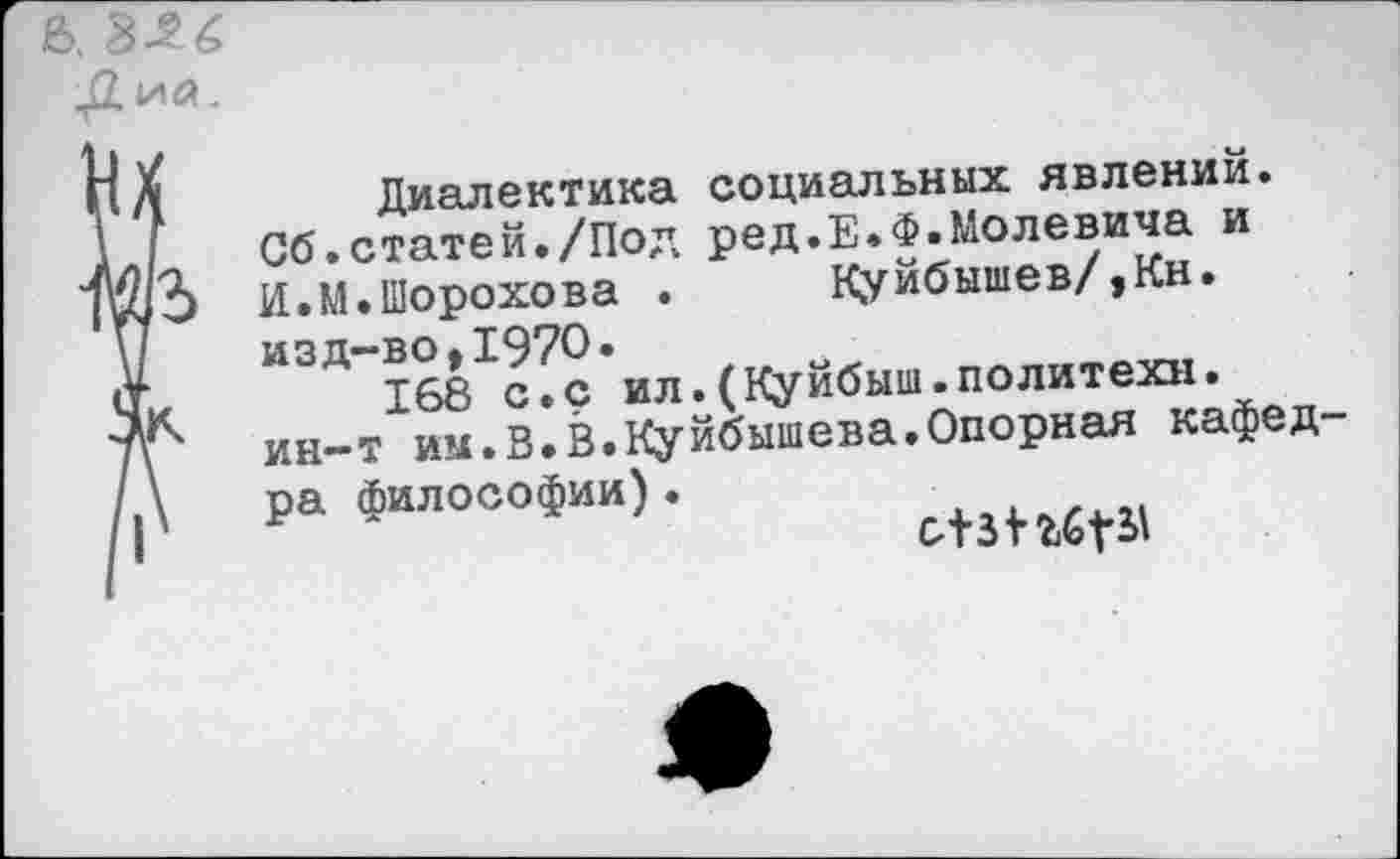 ﻿Диалектика социальных явлений. Об.статей./Под ред.Е.Ф.Молевича и И.М.Шорохова . Куйбышев/,Кн. изд-во,1970.
168 с.с ил.(Куйбыш.политехи, ин-т им.В.В.Куйбышева.Опорная кафед ра философии).